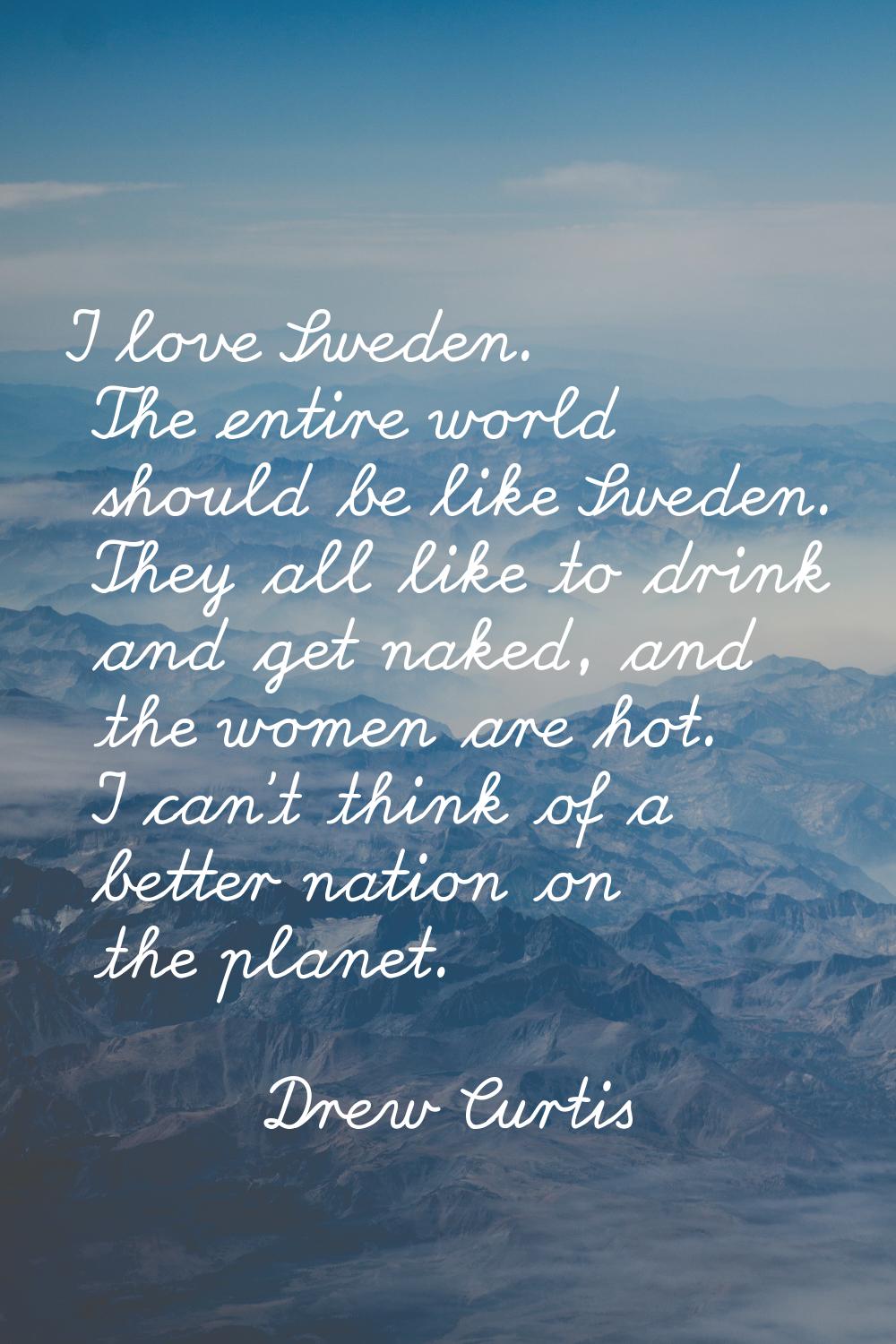 I love Sweden. The entire world should be like Sweden. They all like to drink and get naked, and th