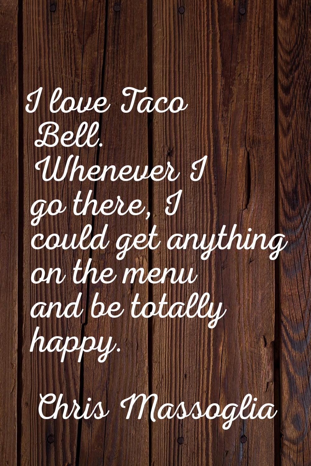 I love Taco Bell. Whenever I go there, I could get anything on the menu and be totally happy.