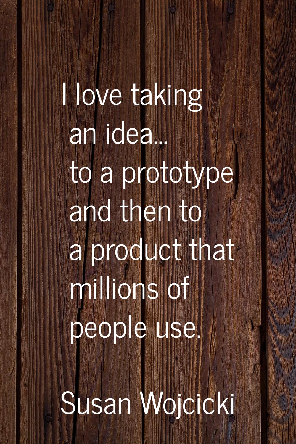 I love taking an idea... to a prototype and then to a product that millions of people use.