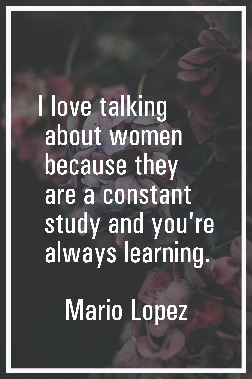 I love talking about women because they are a constant study and you're always learning.