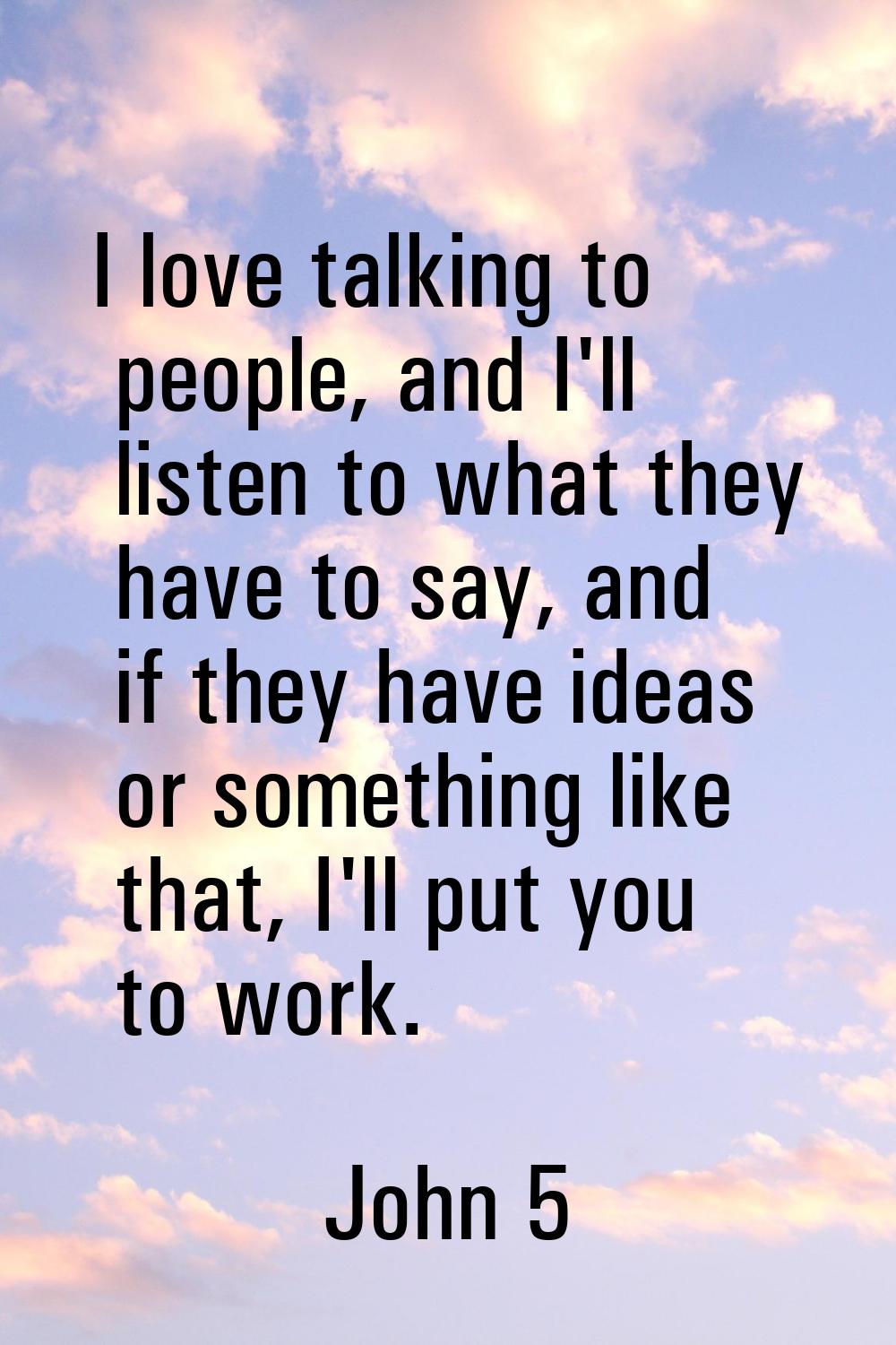 I love talking to people, and I'll listen to what they have to say, and if they have ideas or somet
