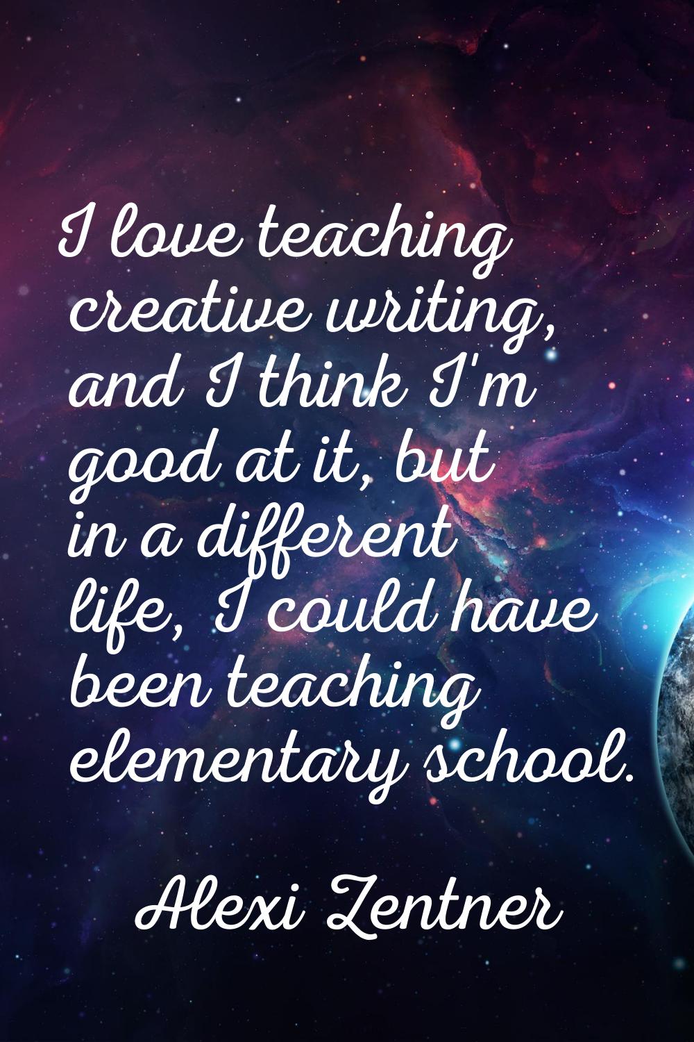 I love teaching creative writing, and I think I'm good at it, but in a different life, I could have