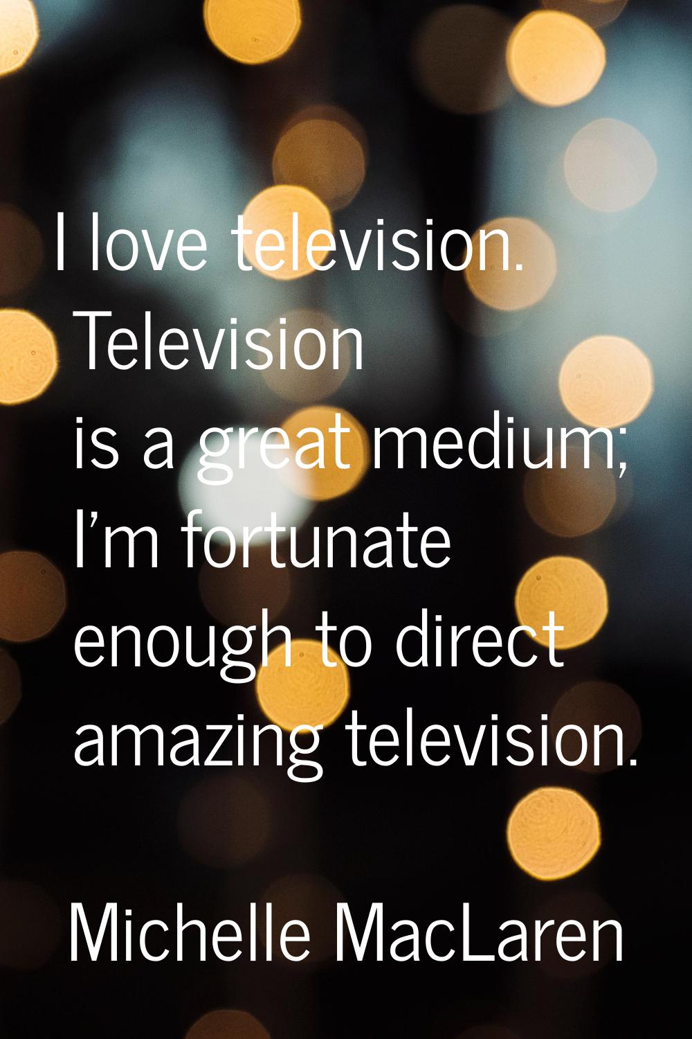 I love television. Television is a great medium; I'm fortunate enough to direct amazing television.