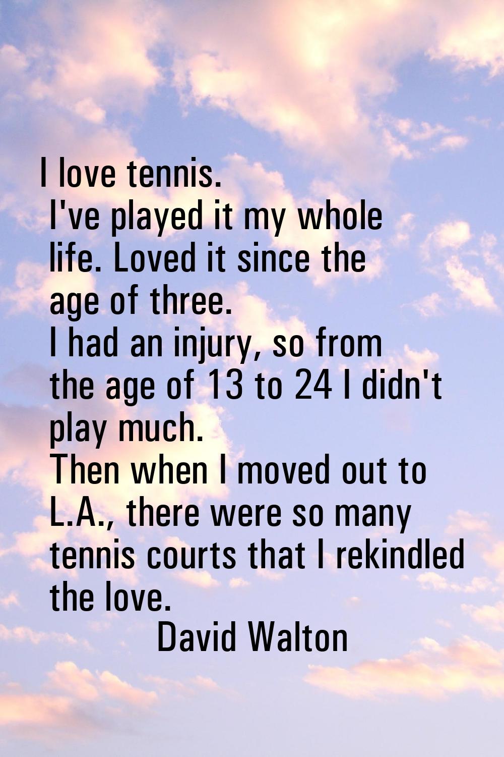 I love tennis. I've played it my whole life. Loved it since the age of three. I had an injury, so f