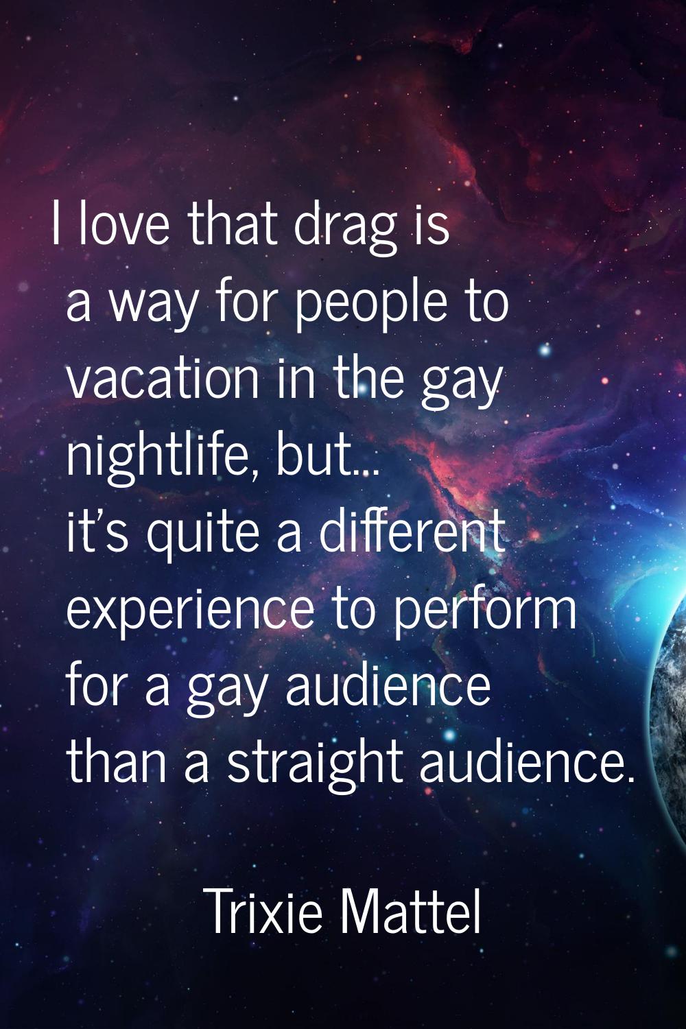 I love that drag is a way for people to vacation in the gay nightlife, but... it's quite a differen