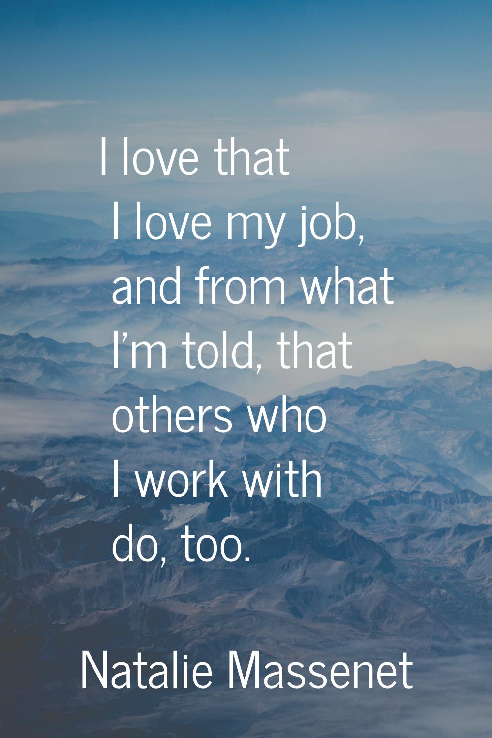I love that I love my job, and from what I'm told, that others who I work with do, too.