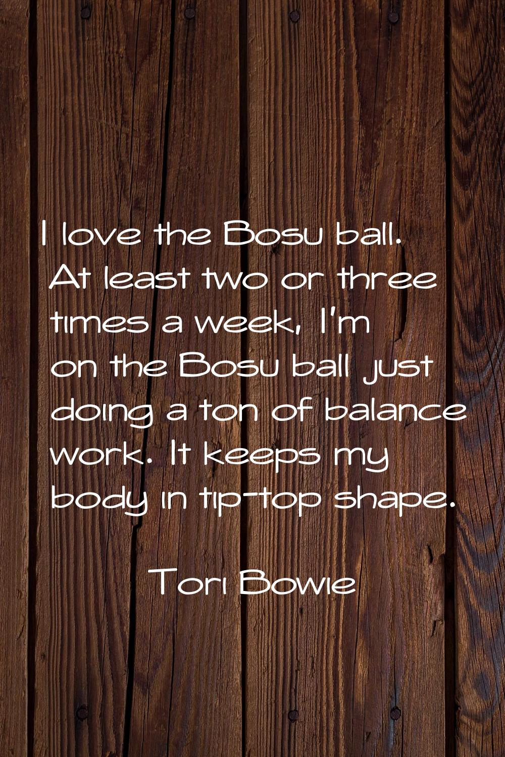 I love the Bosu ball. At least two or three times a week, I'm on the Bosu ball just doing a ton of 