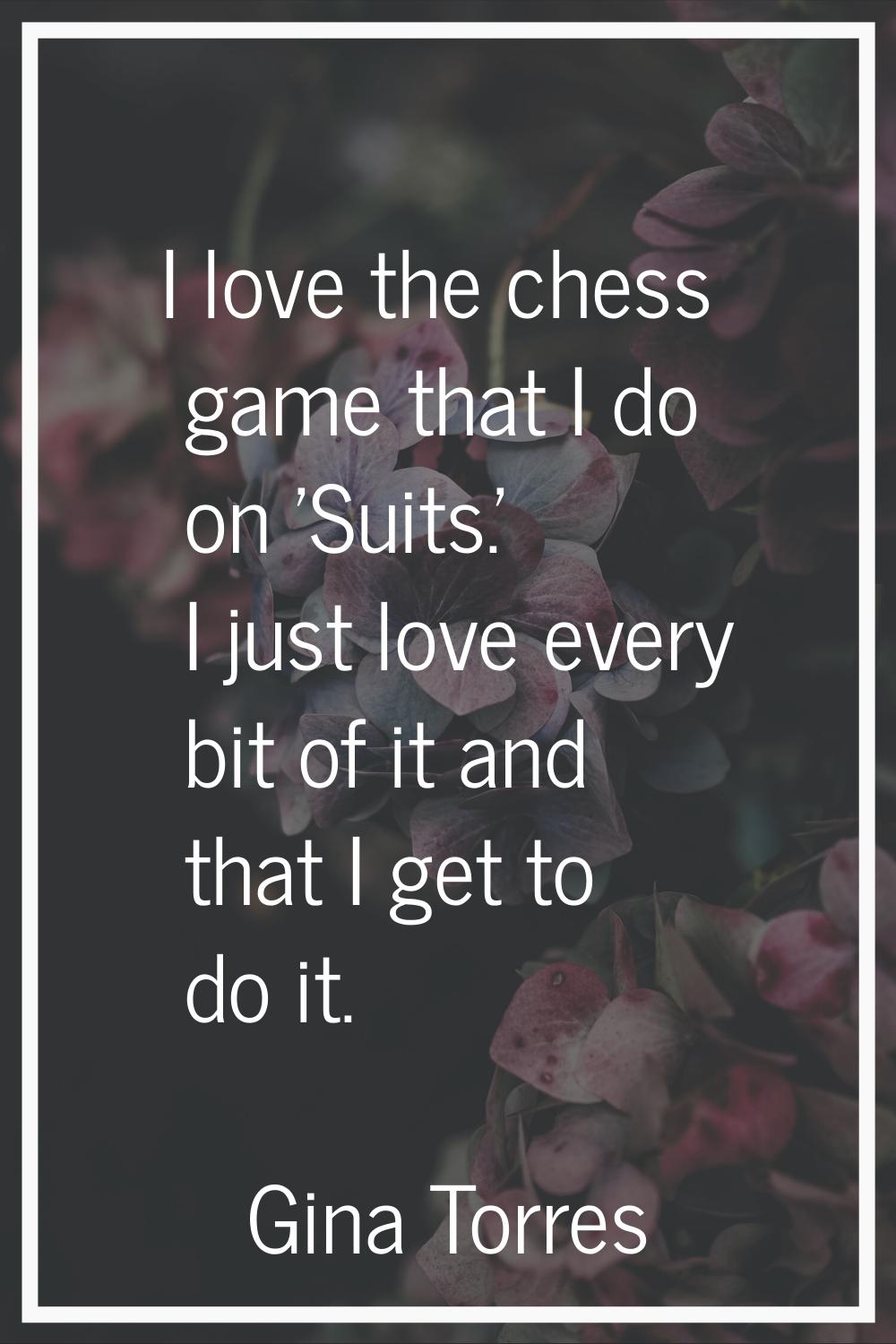 I love the chess game that I do on 'Suits.' I just love every bit of it and that I get to do it.