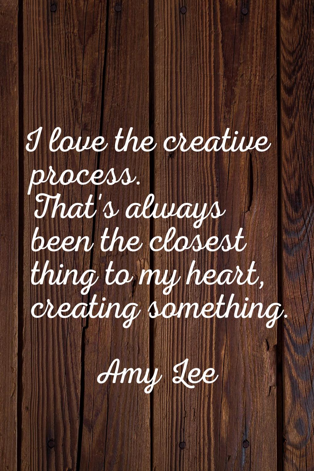 I love the creative process. That's always been the closest thing to my heart, creating something.