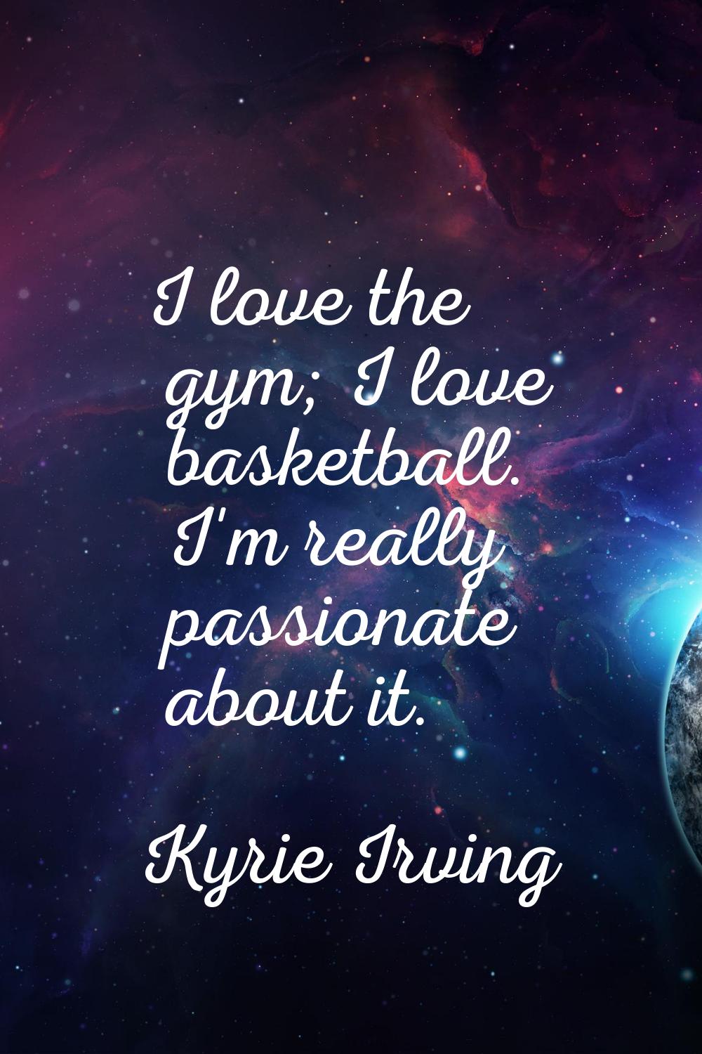 I love the gym; I love basketball. I'm really passionate about it.
