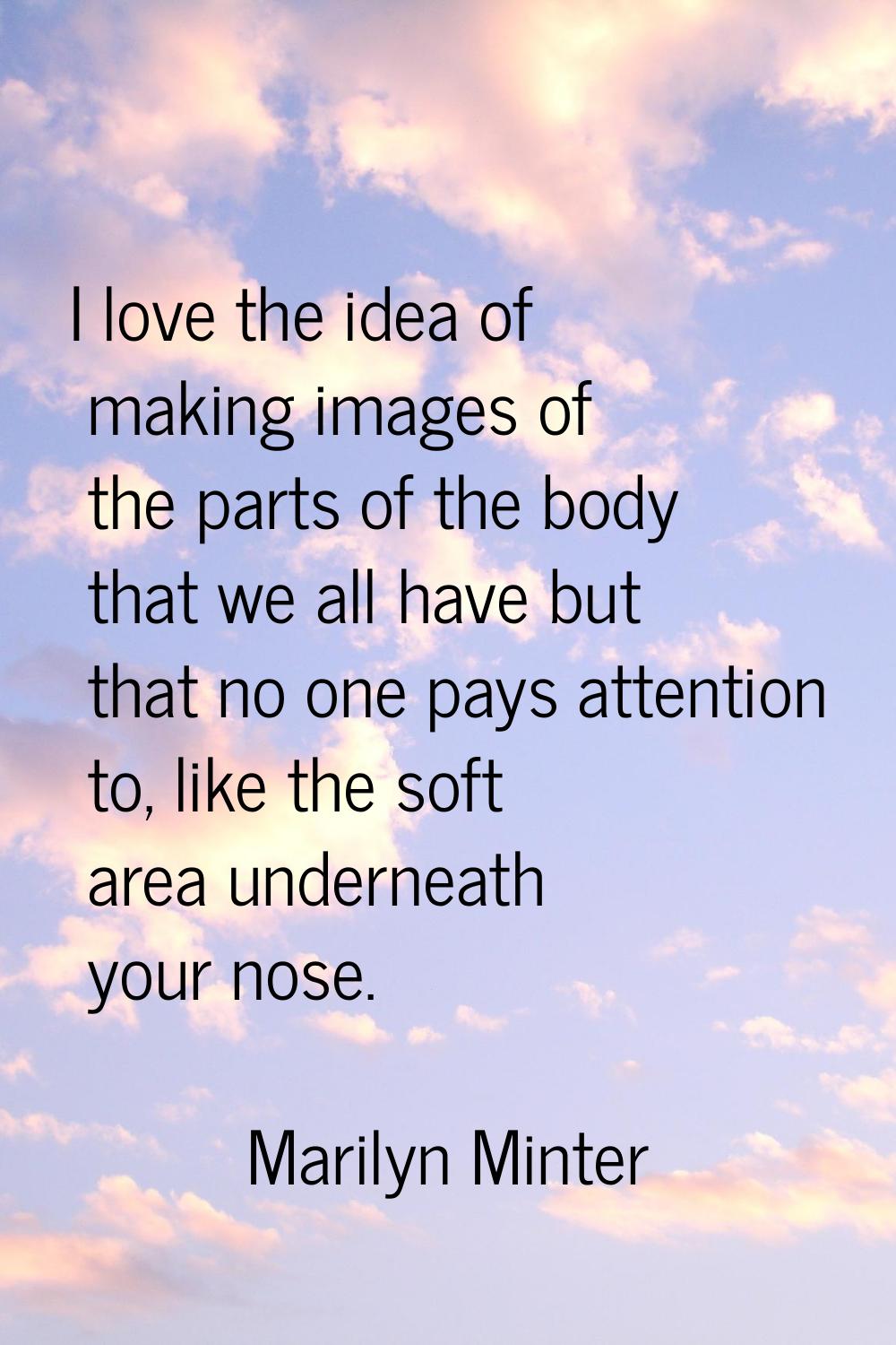 I love the idea of making images of the parts of the body that we all have but that no one pays att