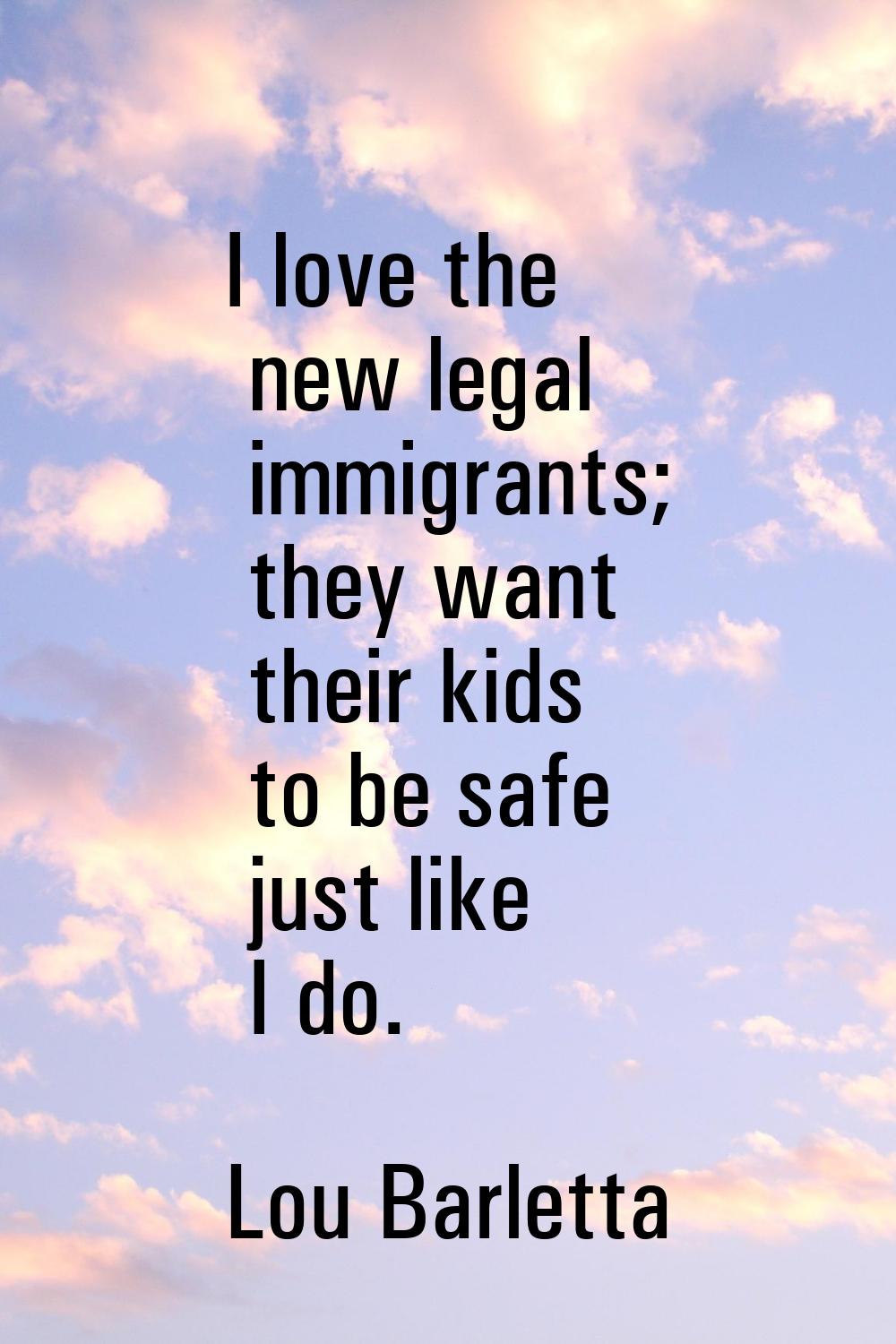 I love the new legal immigrants; they want their kids to be safe just like I do.