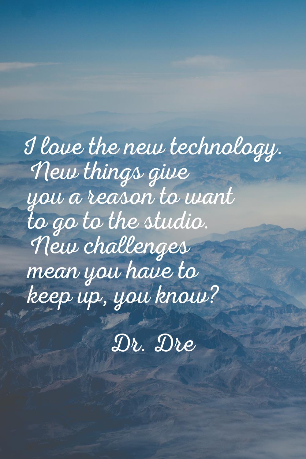 I love the new technology. New things give you a reason to want to go to the studio. New challenges