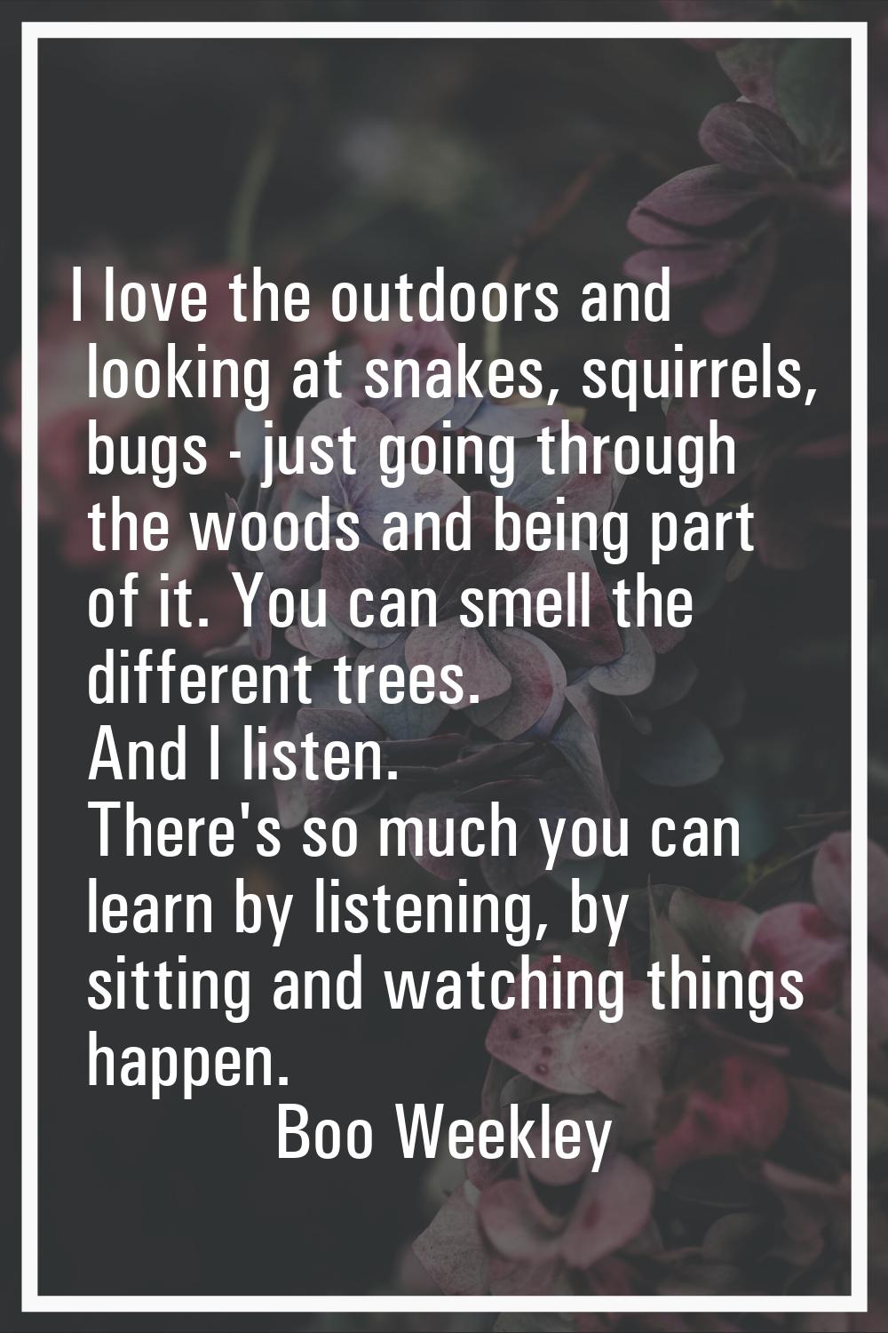 I love the outdoors and looking at snakes, squirrels, bugs - just going through the woods and being