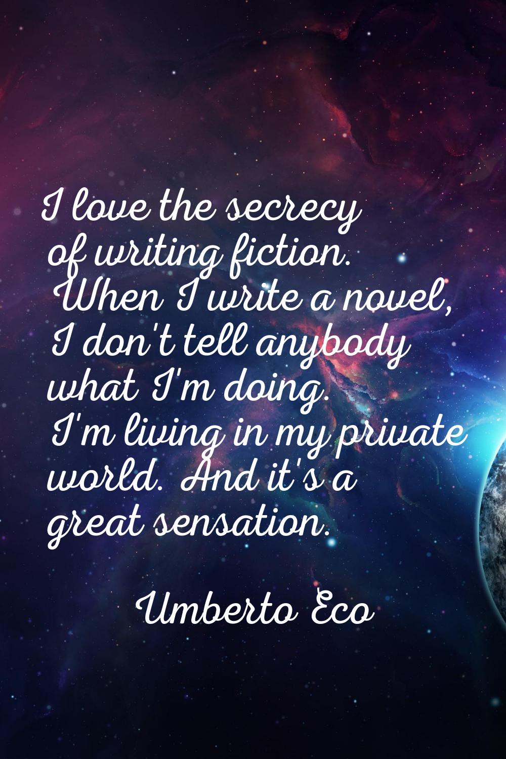 I love the secrecy of writing fiction. When I write a novel, I don't tell anybody what I'm doing. I