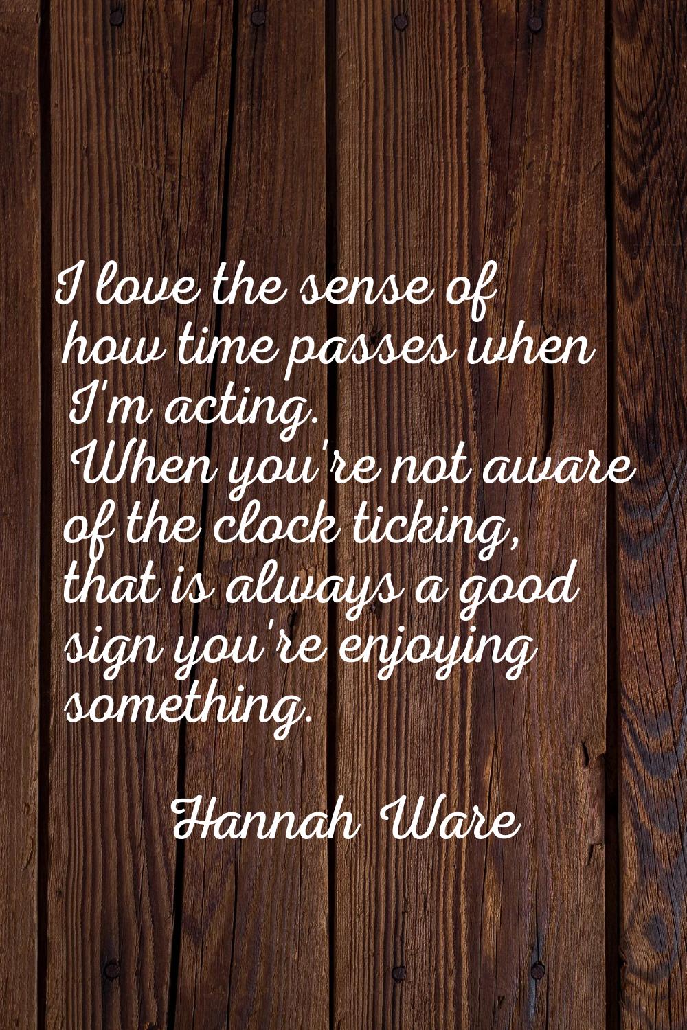 I love the sense of how time passes when I'm acting. When you're not aware of the clock ticking, th