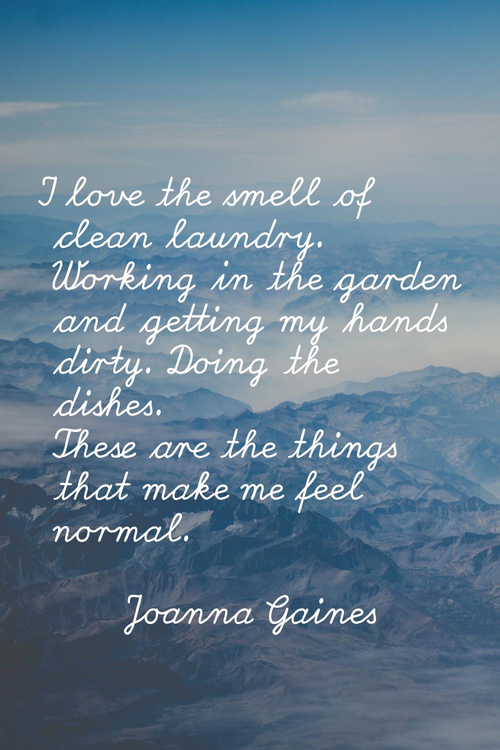 I love the smell of clean laundry. Working in the garden and getting my hands dirty. Doing the dish