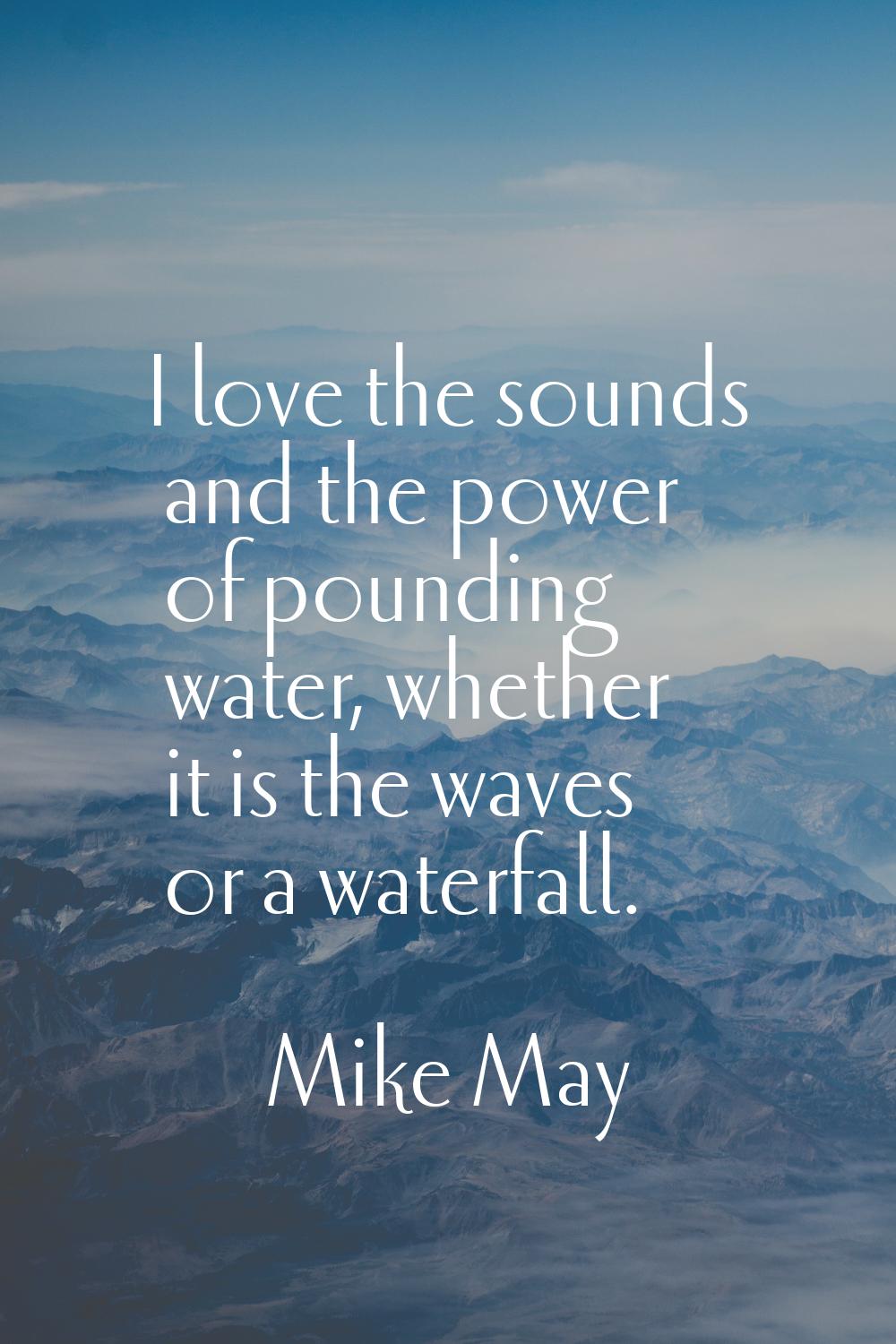 I love the sounds and the power of pounding water, whether it is the waves or a waterfall.