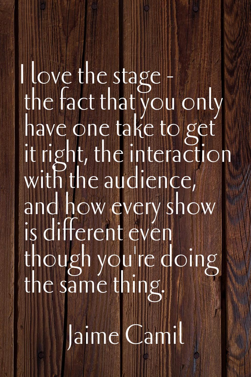 I love the stage - the fact that you only have one take to get it right, the interaction with the a