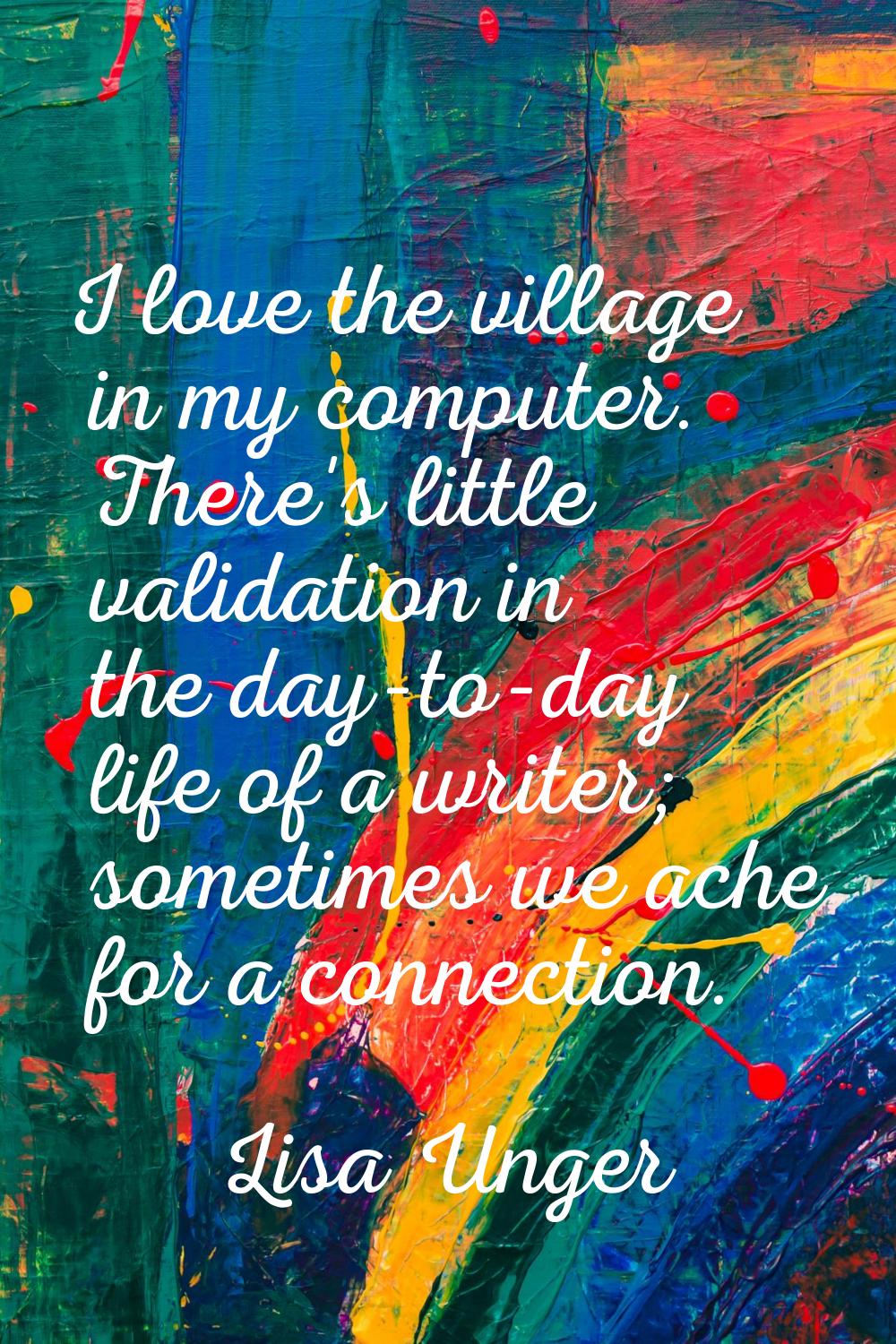 I love the village in my computer. There's little validation in the day-to-day life of a writer; so