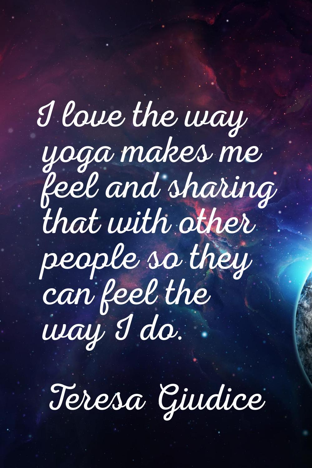 I love the way yoga makes me feel and sharing that with other people so they can feel the way I do.
