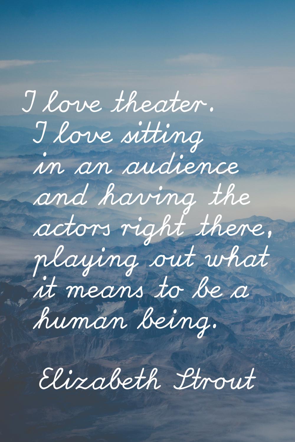 I love theater. I love sitting in an audience and having the actors right there, playing out what i