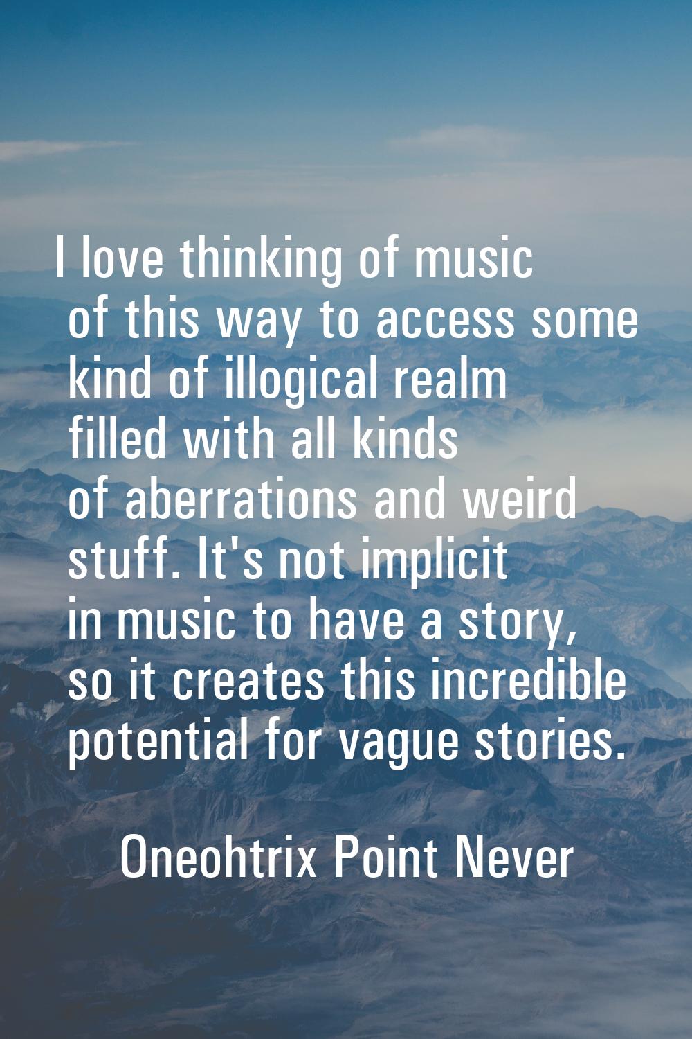I love thinking of music of this way to access some kind of illogical realm filled with all kinds o