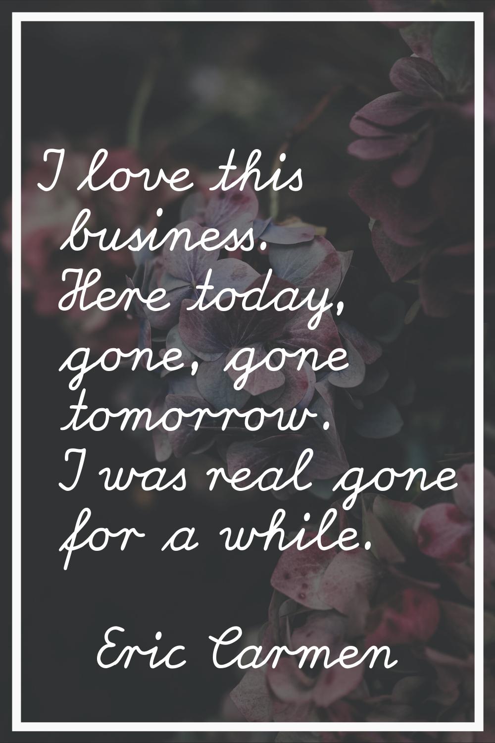 I love this business. Here today, gone, gone tomorrow. I was real gone for a while.