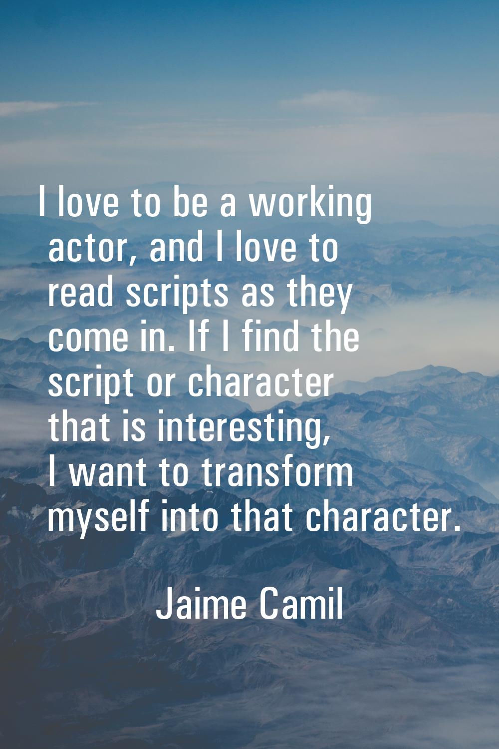 I love to be a working actor, and I love to read scripts as they come in. If I find the script or c