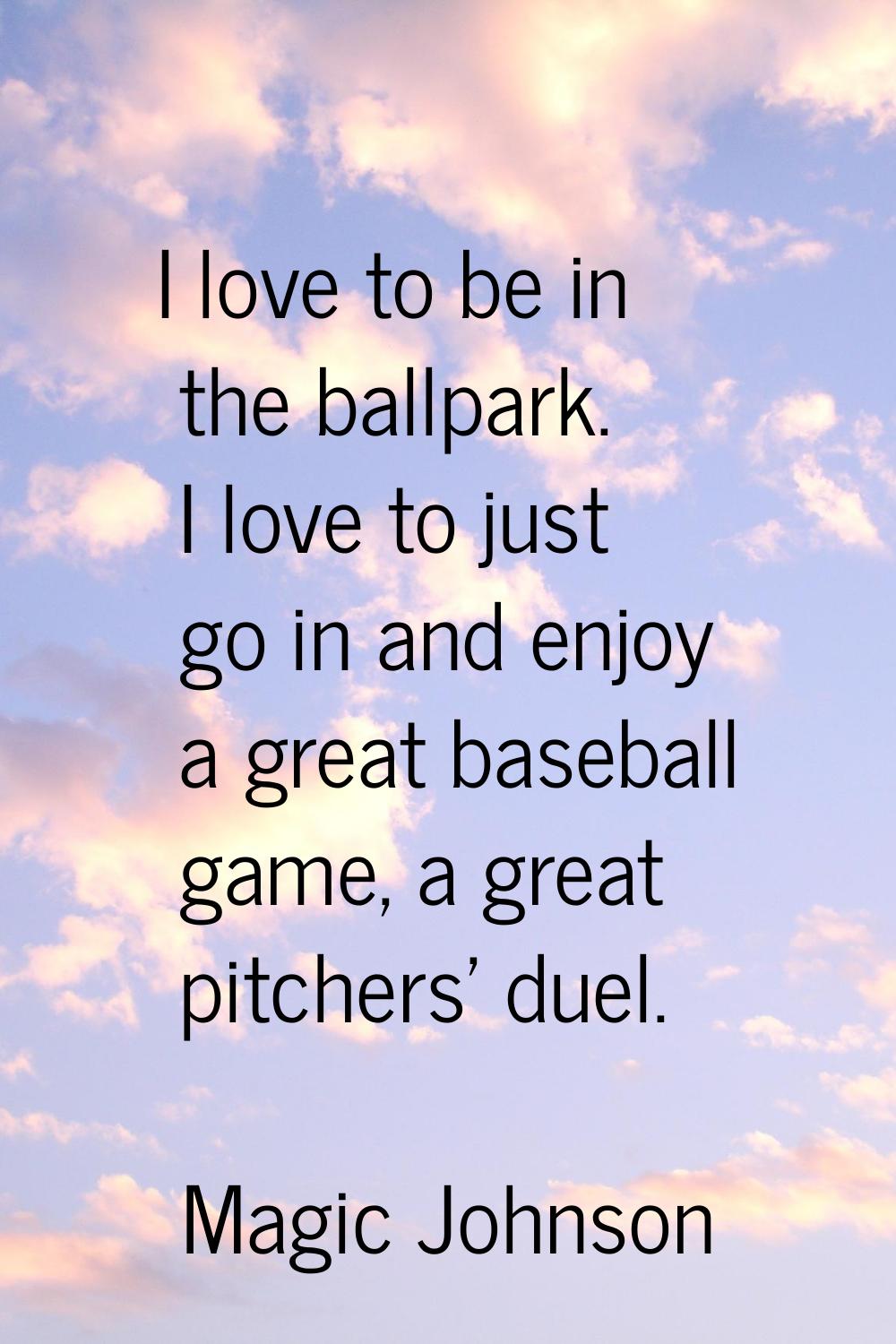 I love to be in the ballpark. I love to just go in and enjoy a great baseball game, a great pitcher