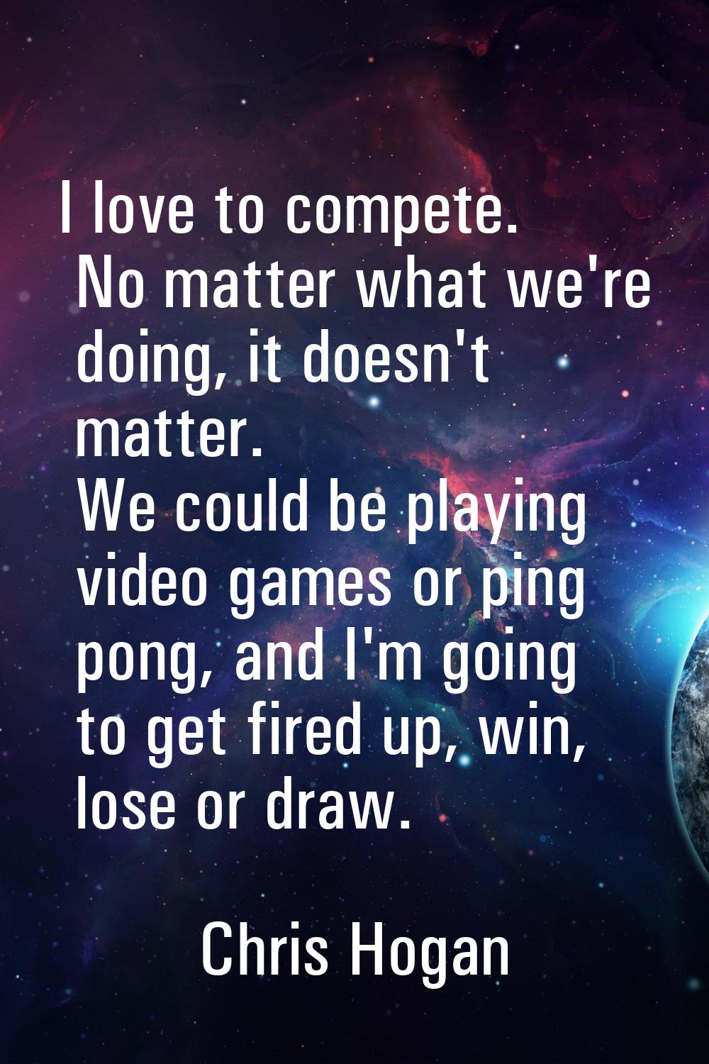 I love to compete. No matter what we're doing, it doesn't matter. We could be playing video games o