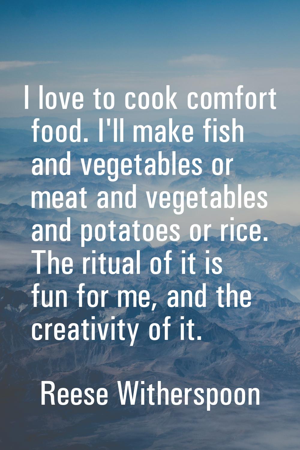 I love to cook comfort food. I'll make fish and vegetables or meat and vegetables and potatoes or r