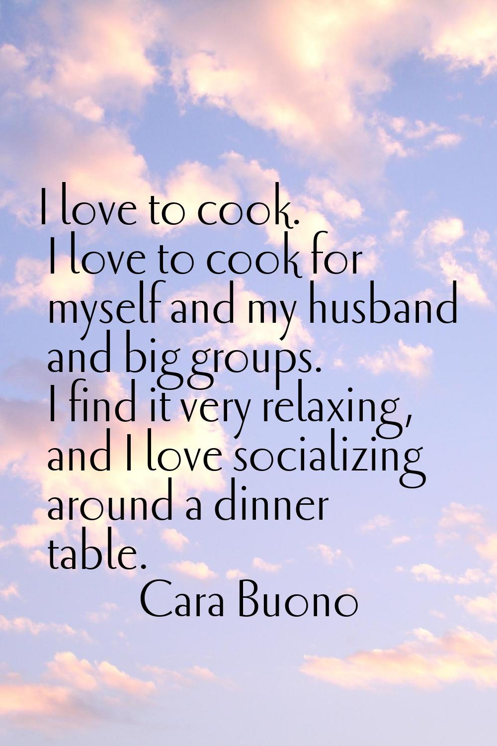 I love to cook. I love to cook for myself and my husband and big groups. I find it very relaxing, a