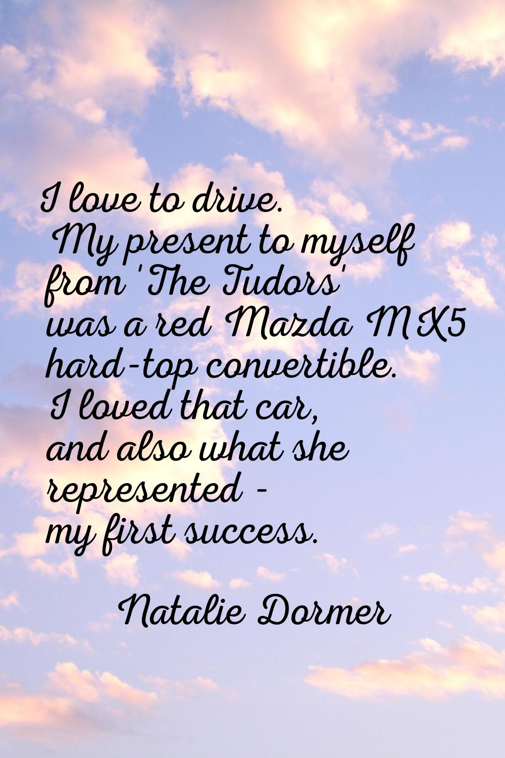 I love to drive. My present to myself from 'The Tudors' was a red Mazda MX5 hard-top convertible. I