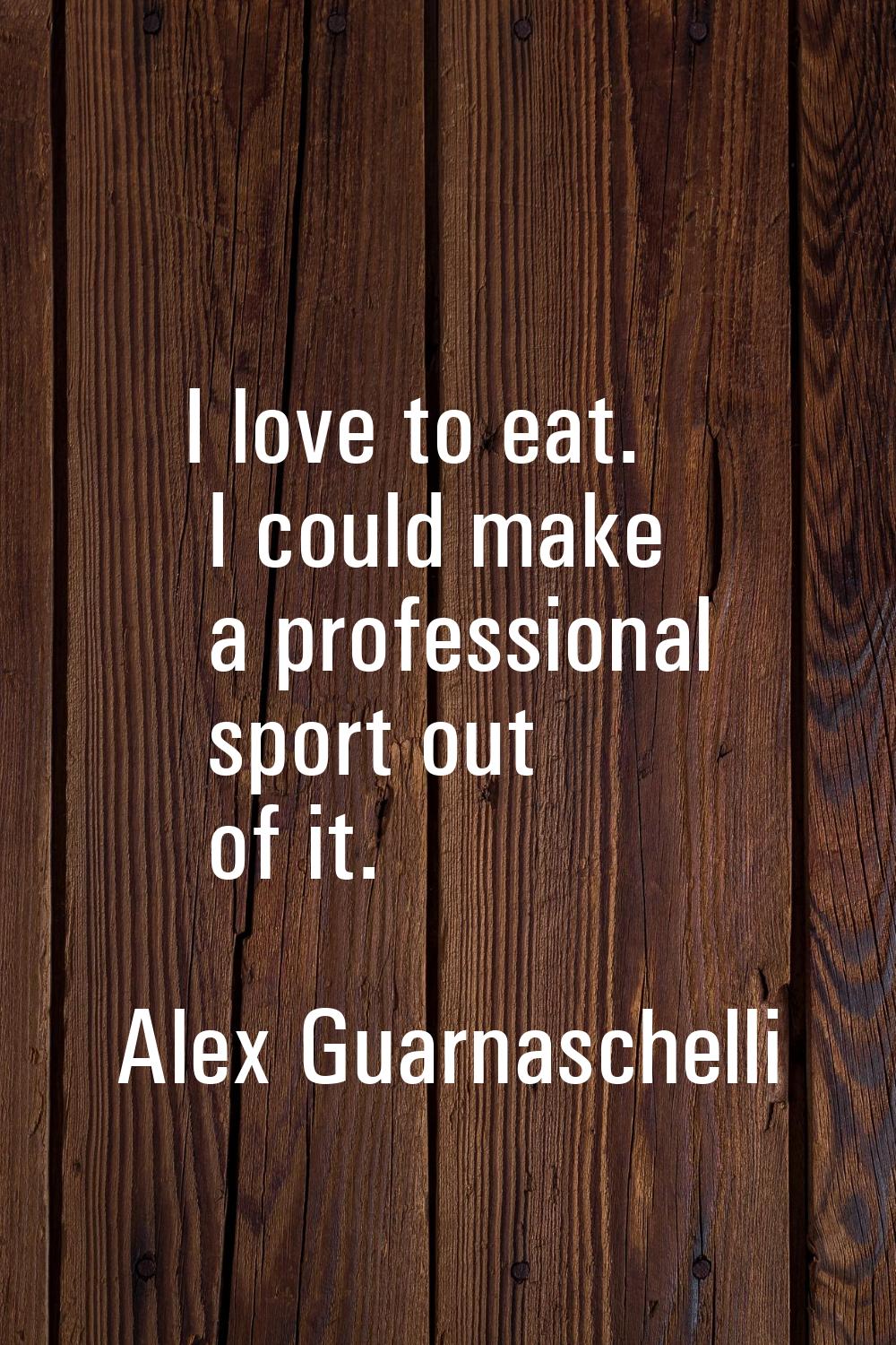 I love to eat. I could make a professional sport out of it.
