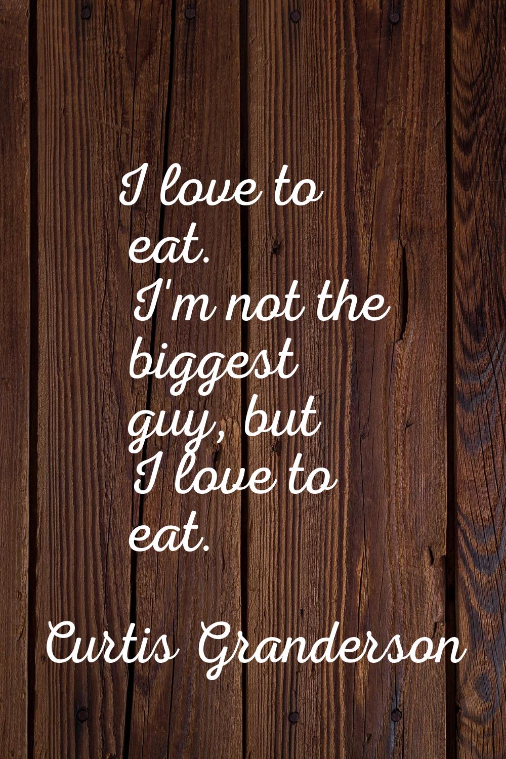 I love to eat. I'm not the biggest guy, but I love to eat.