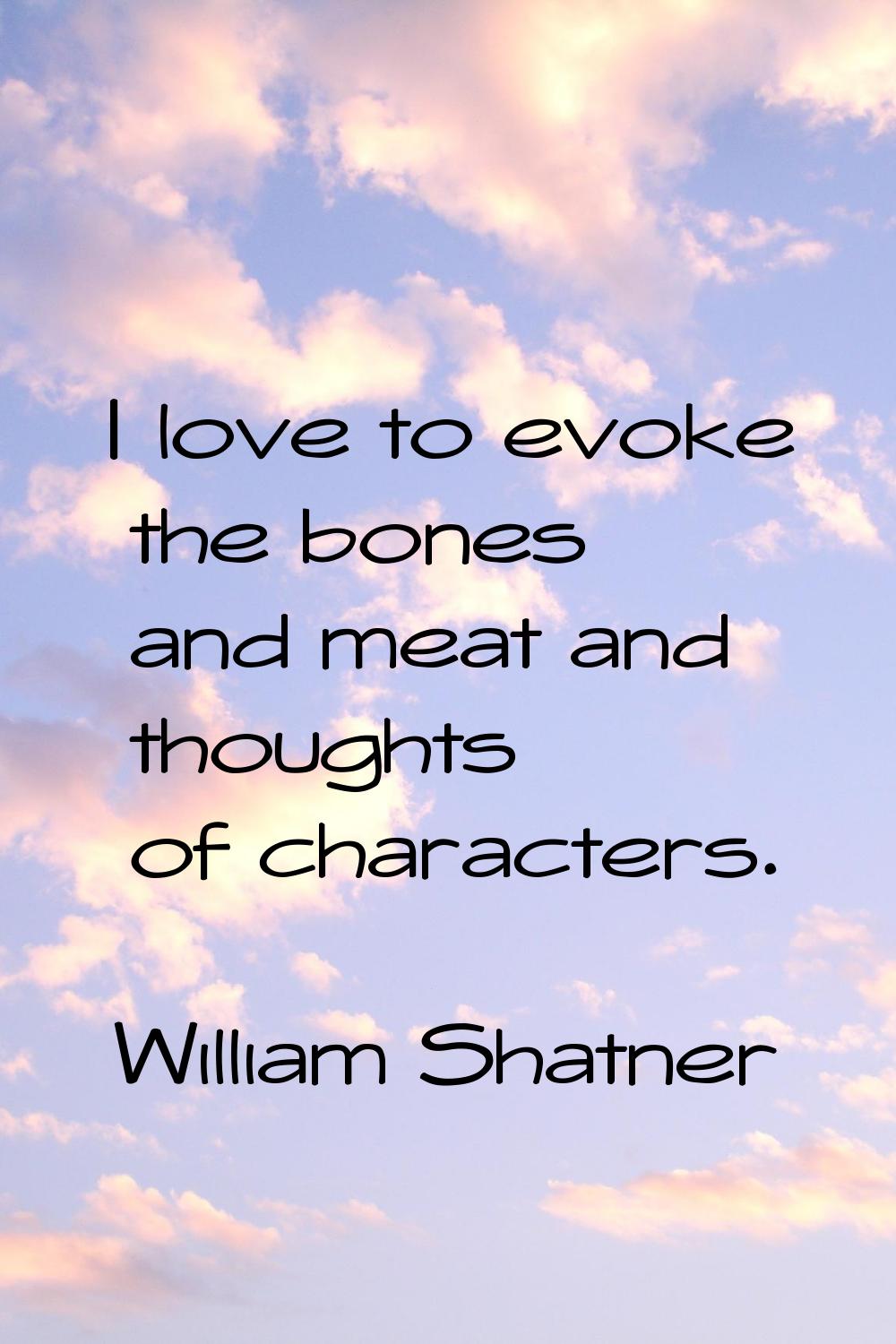 I love to evoke the bones and meat and thoughts of characters.