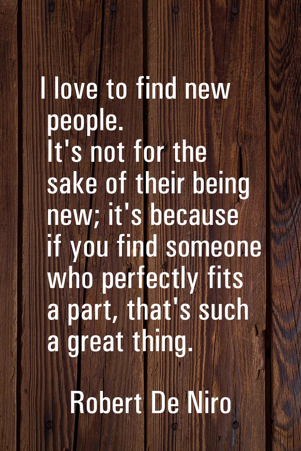 I love to find new people. It's not for the sake of their being new; it's because if you find someo