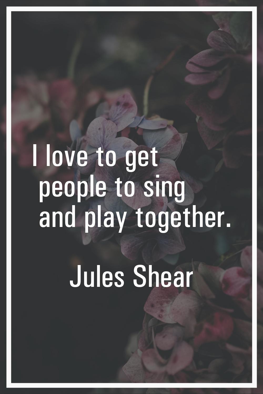 I love to get people to sing and play together.