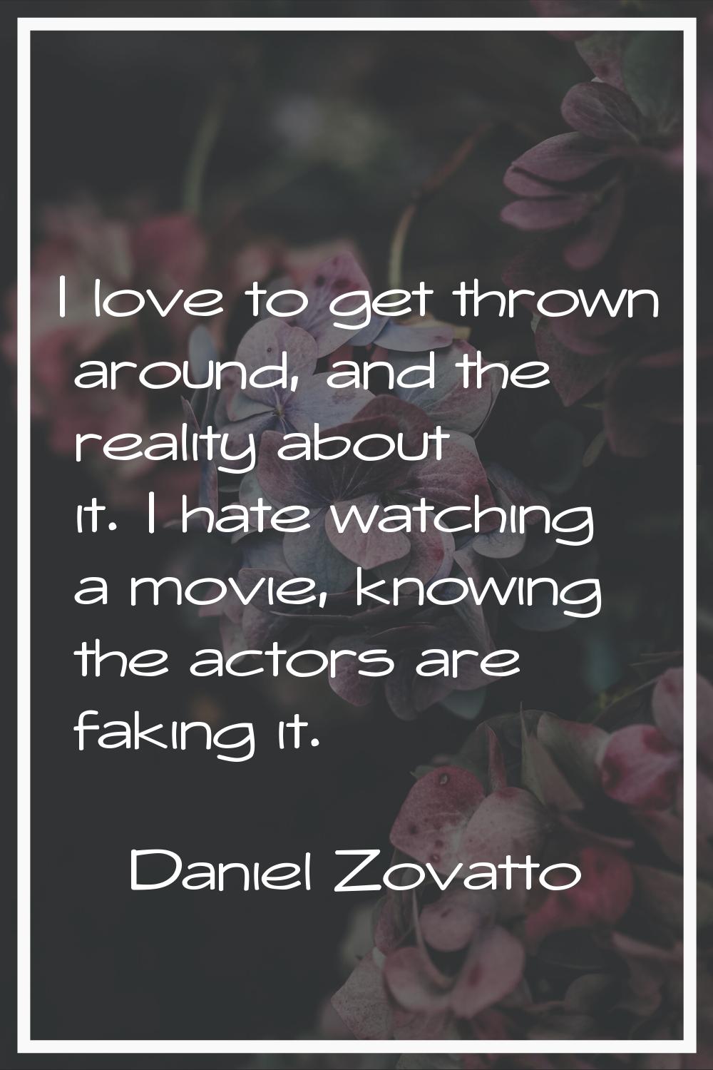 I love to get thrown around, and the reality about it. I hate watching a movie, knowing the actors 