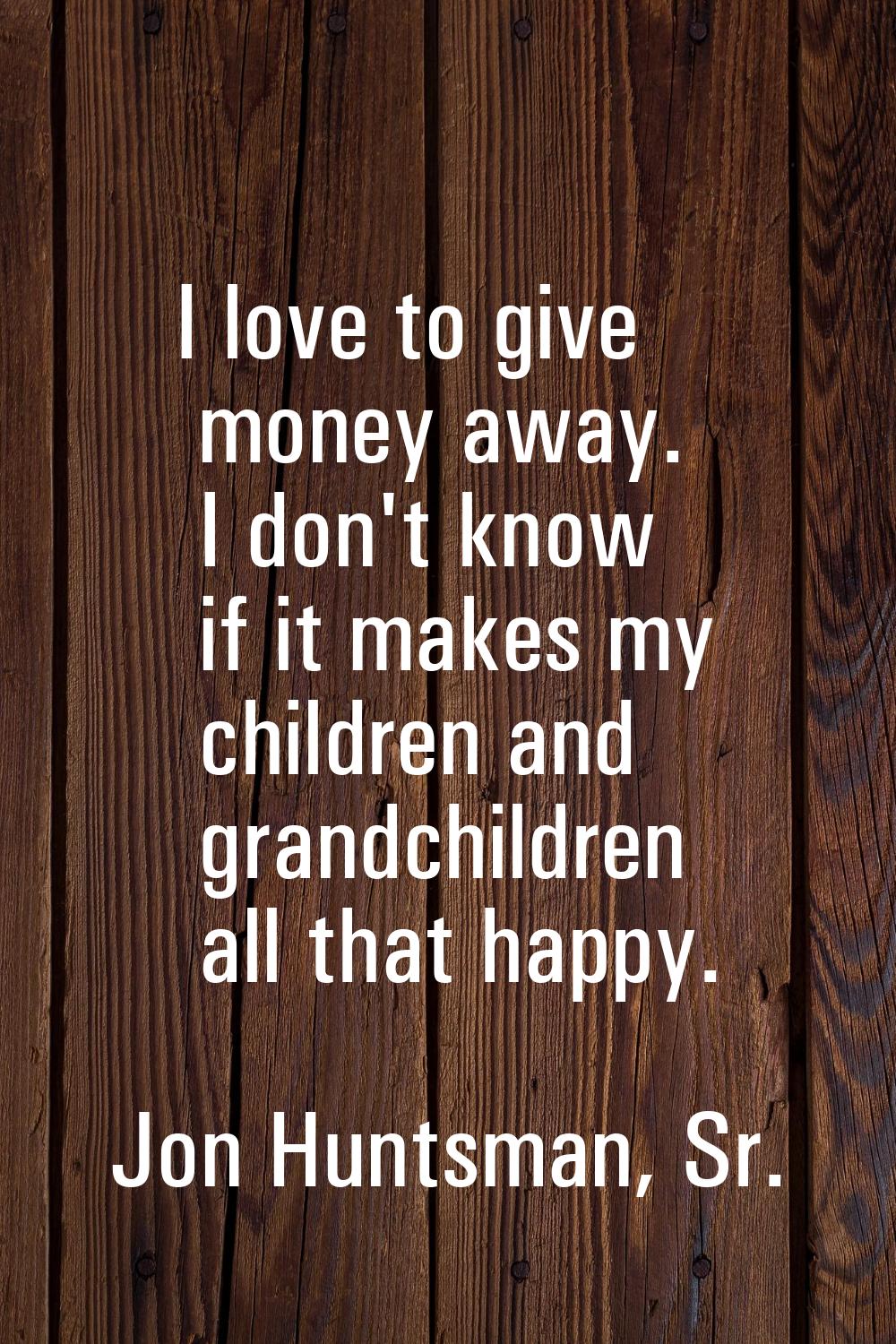I love to give money away. I don't know if it makes my children and grandchildren all that happy.