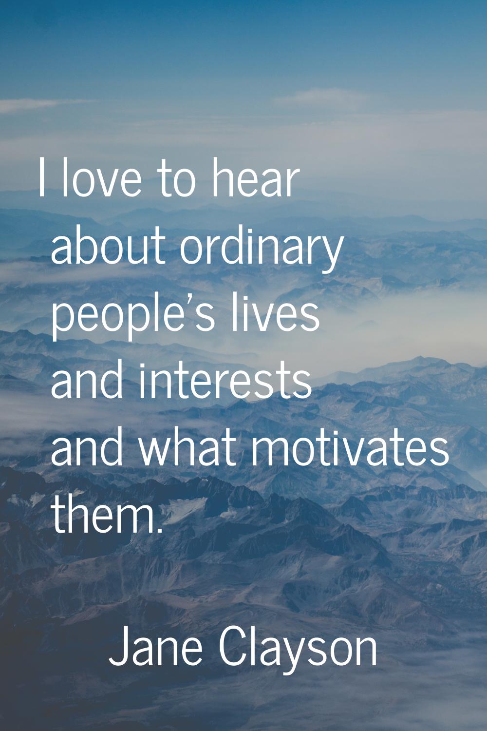 I love to hear about ordinary people's lives and interests and what motivates them.