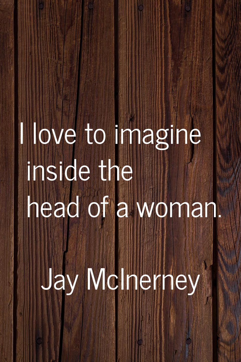I love to imagine inside the head of a woman.