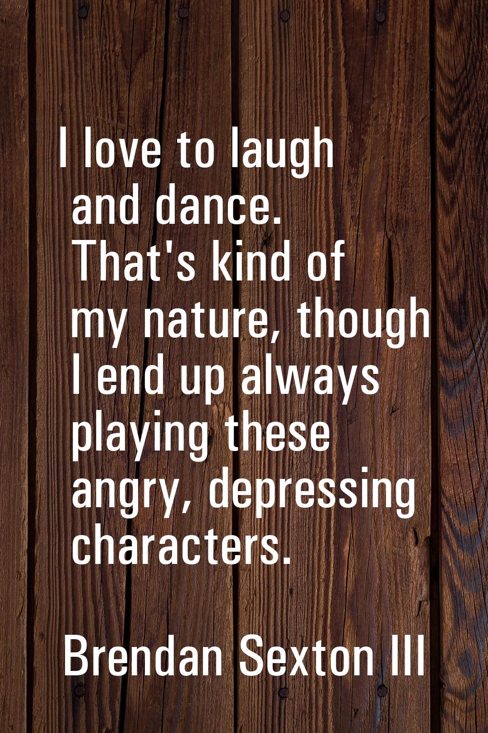 I love to laugh and dance. That's kind of my nature, though I end up always playing these angry, de
