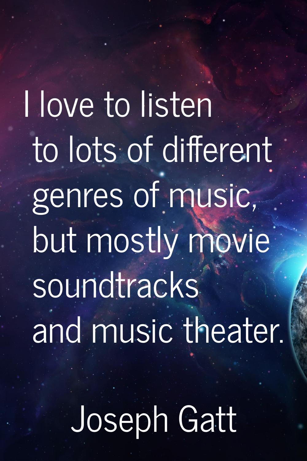 I love to listen to lots of different genres of music, but mostly movie soundtracks and music theat