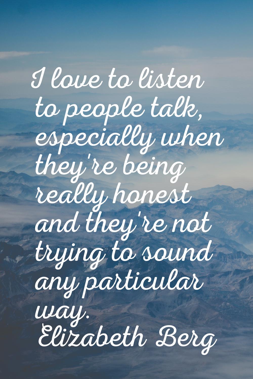 I love to listen to people talk, especially when they're being really honest and they're not trying