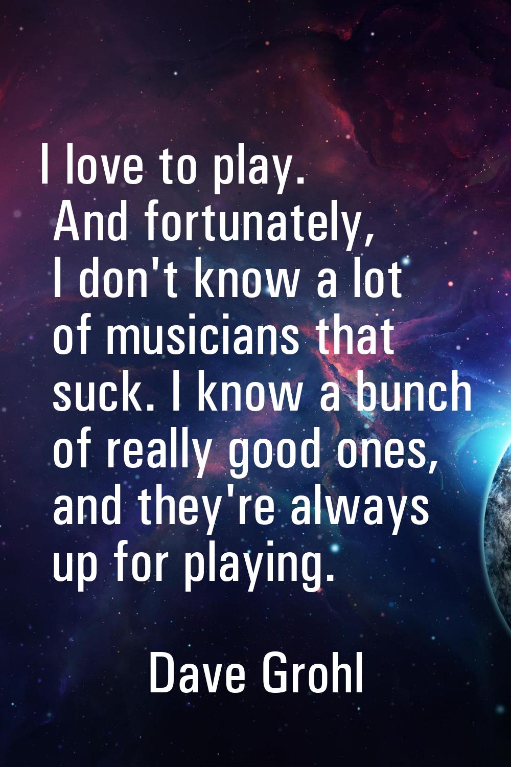 I love to play. And fortunately, I don't know a lot of musicians that suck. I know a bunch of reall