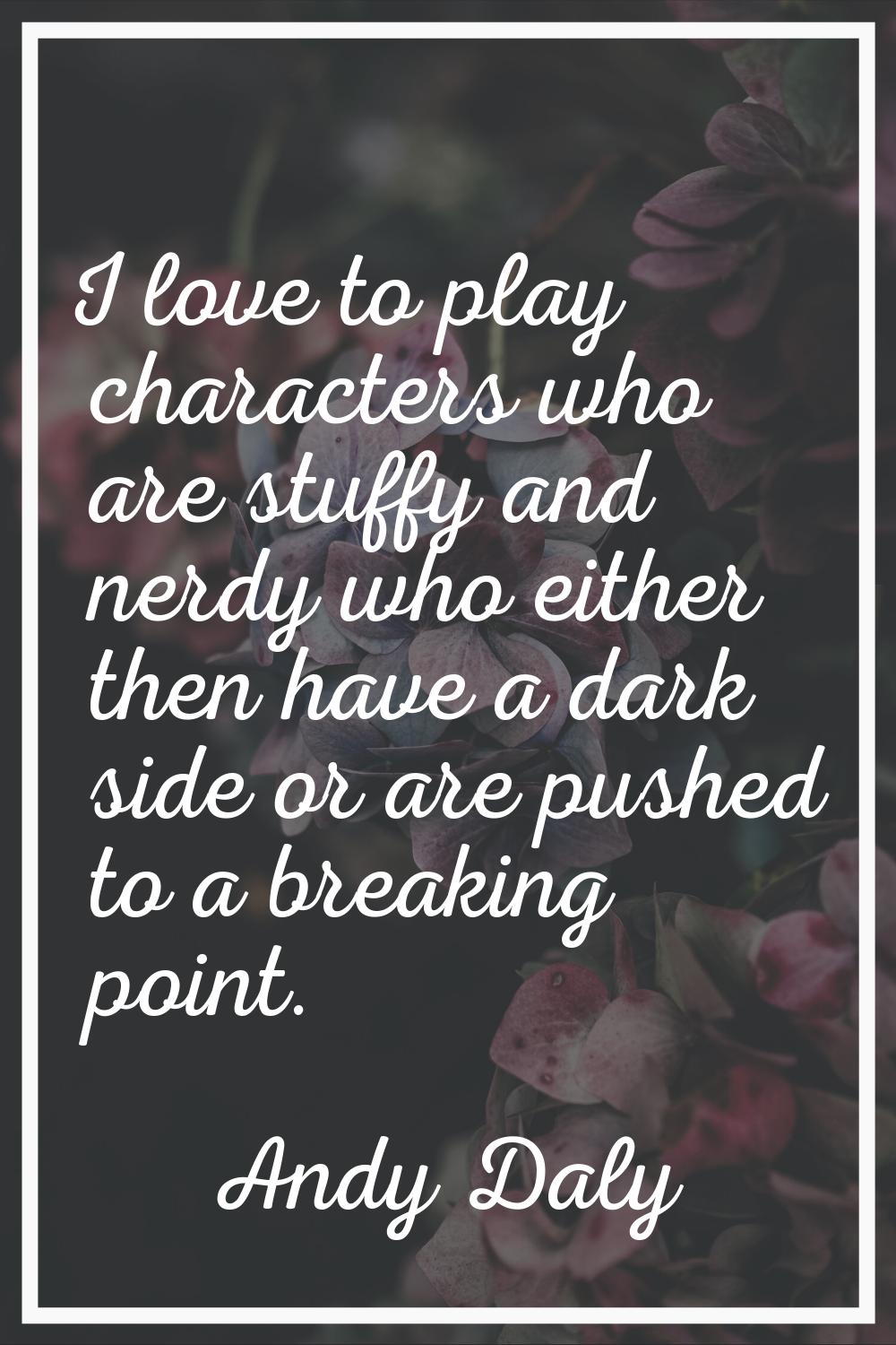 I love to play characters who are stuffy and nerdy who either then have a dark side or are pushed t