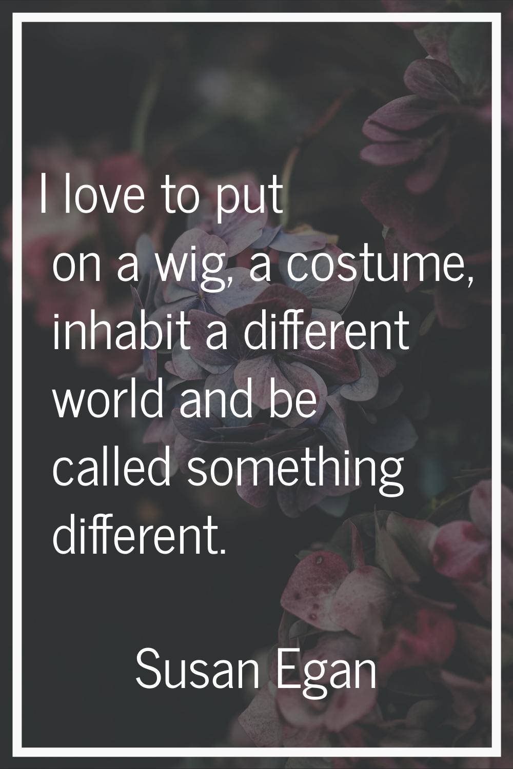I love to put on a wig, a costume, inhabit a different world and be called something different.