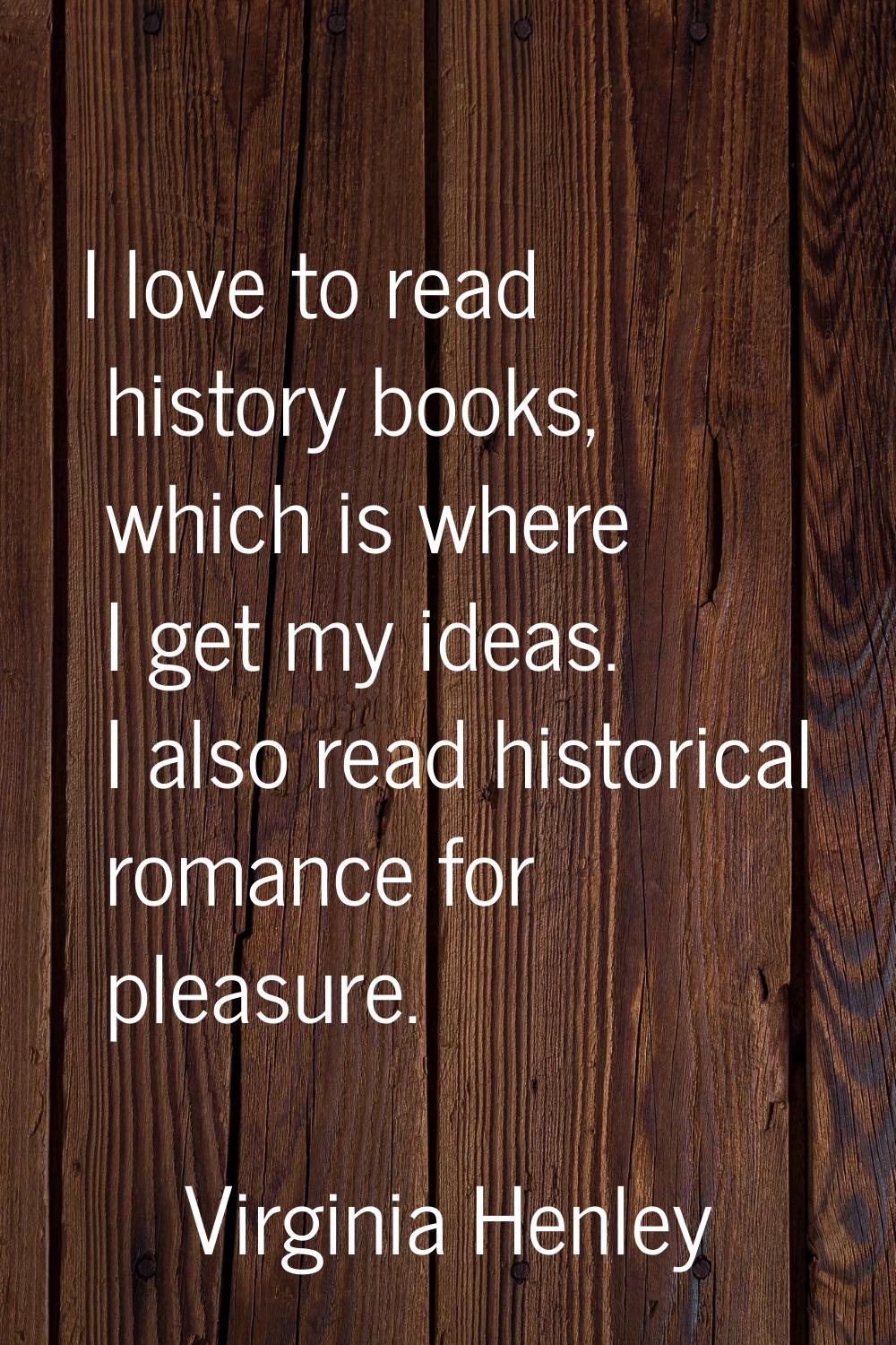 I love to read history books, which is where I get my ideas. I also read historical romance for ple